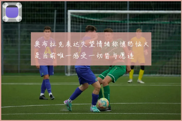 奥布拉克表达失望情绪称愤怒恼火是当前唯一感受一切皆与愿违