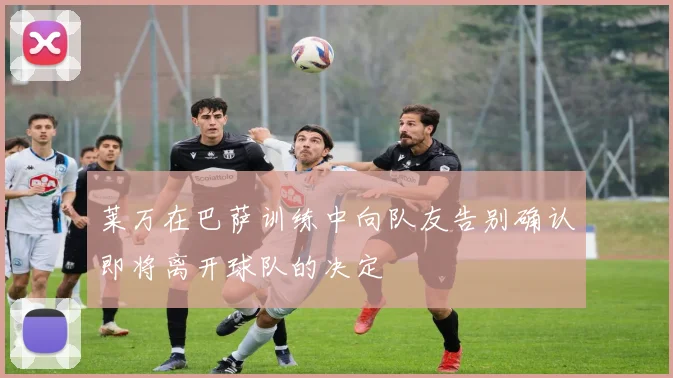 莱万在巴萨训练中向队友告别确认即将离开球队的决定