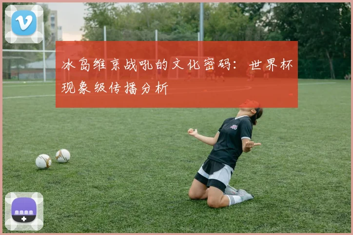 冰岛维京战吼的文化密码：世界杯现象级传播分析