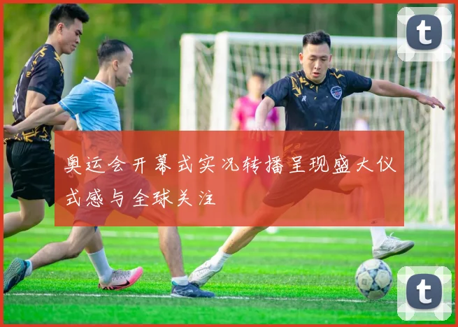 奥运会开幕式实况转播呈现盛大仪式感与全球关注