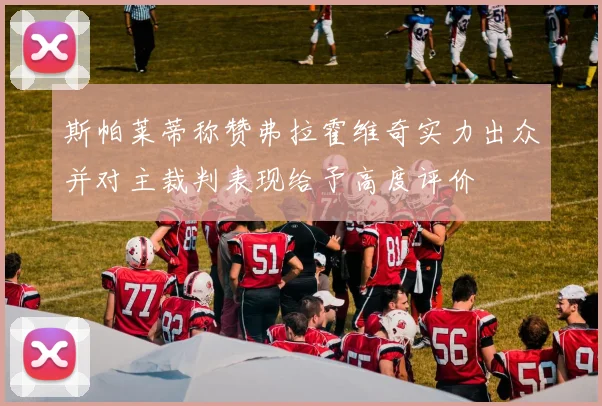 斯帕莱蒂称赞弗拉霍维奇实力出众并对主裁判表现给予高度评价