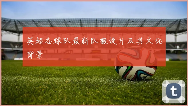 英超各球队最新队徽设计及其文化背景