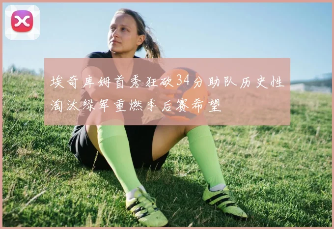 埃奇库姆首秀狂砍34分助队历史性淘汰绿军重燃季后赛希望
