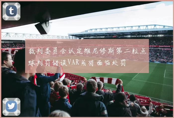 裁判委员会认定维尼修斯第二粒点球判罚错误VAR或将面临处罚