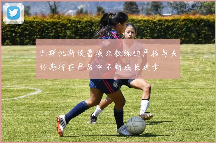 巴斯托斯谈普埃尔教练的严格与关怀期待在严厉中不断成长进步
