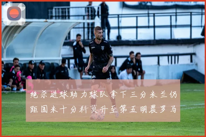 绝杀进球助力球队拿下三分米兰仍距国米十分科莫升至第五明晨罗马对决尤文